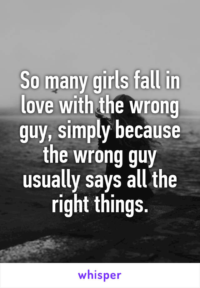 So many girls fall in love with the wrong guy, simply because the wrong guy usually says all the right things.