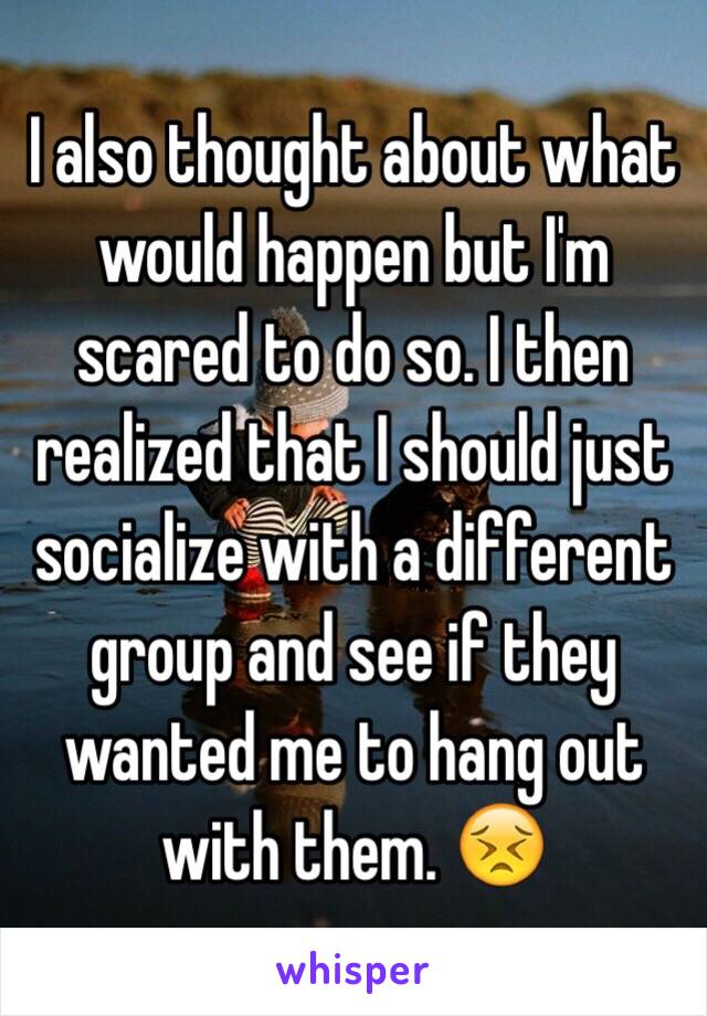 I also thought about what would happen but I'm scared to do so. I then realized that I should just socialize with a different group and see if they wanted me to hang out with them. 😣