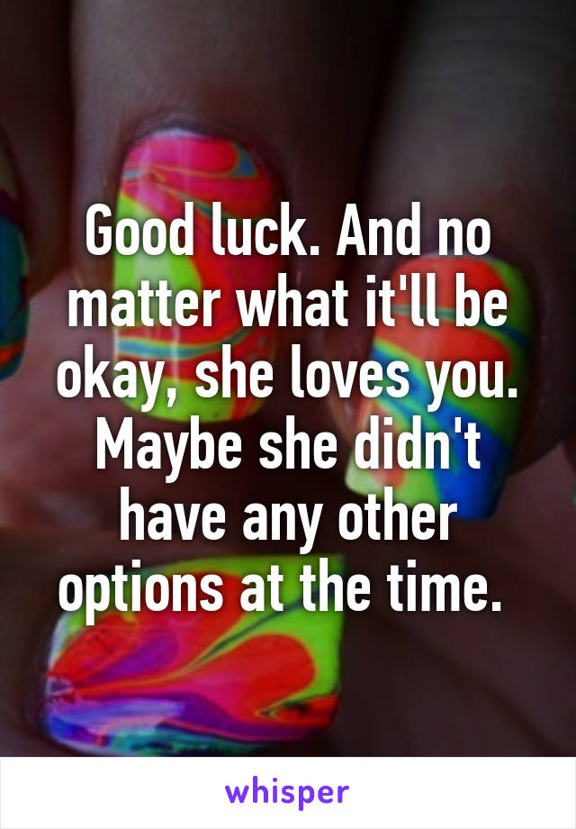 Good luck. And no matter what it'll be okay, she loves you. Maybe she didn't have any other options at the time. 