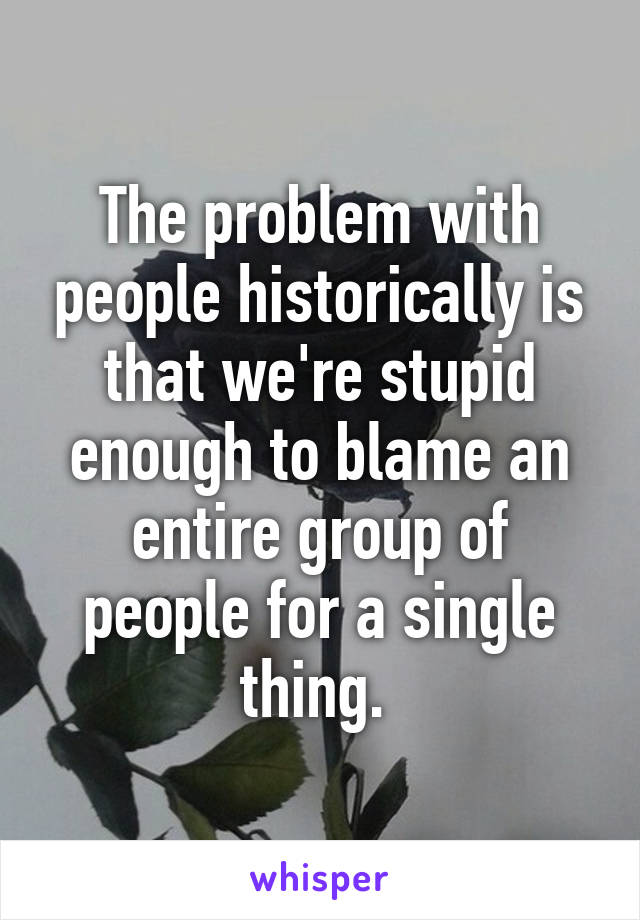 The problem with people historically is that we're stupid enough to blame an entire group of people for a single thing. 