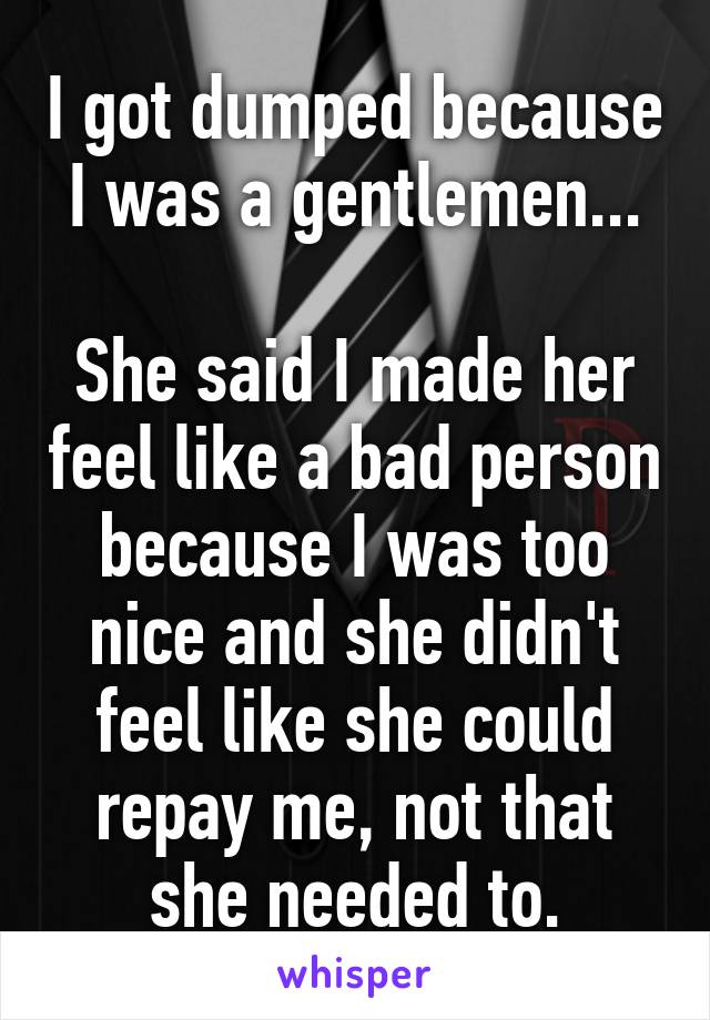 I got dumped because I was a gentlemen...

She said I made her feel like a bad person because I was too nice and she didn't feel like she could repay me, not that she needed to.