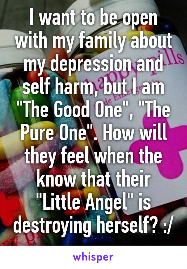 I want to be open with my family about my depression and self harm, but I am "The Good One", "The Pure One". How will they feel when the know that their "Little Angel" is destroying herself? :/ 