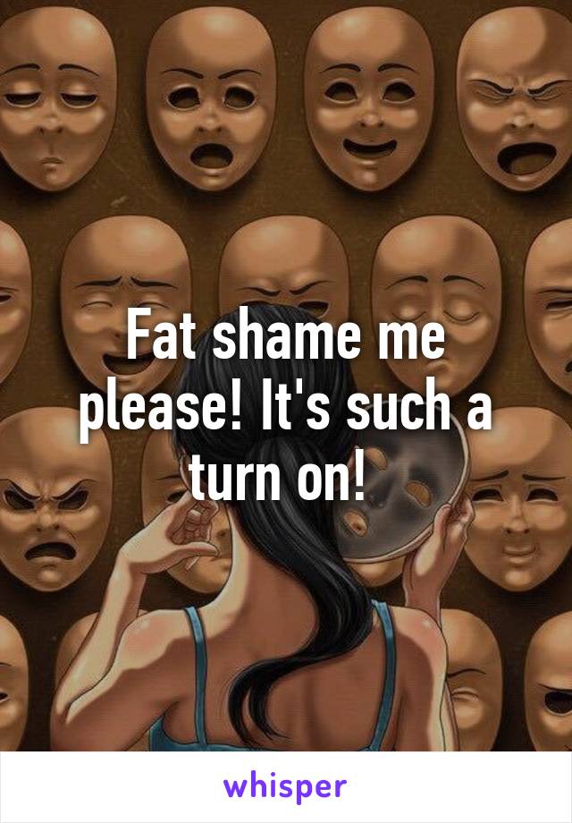 Fat shame me please! It's such a turn on! 