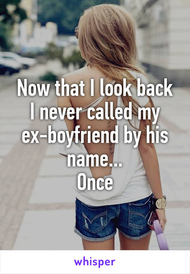 Now that I look back
I never called my ex-boyfriend by his name...
Once