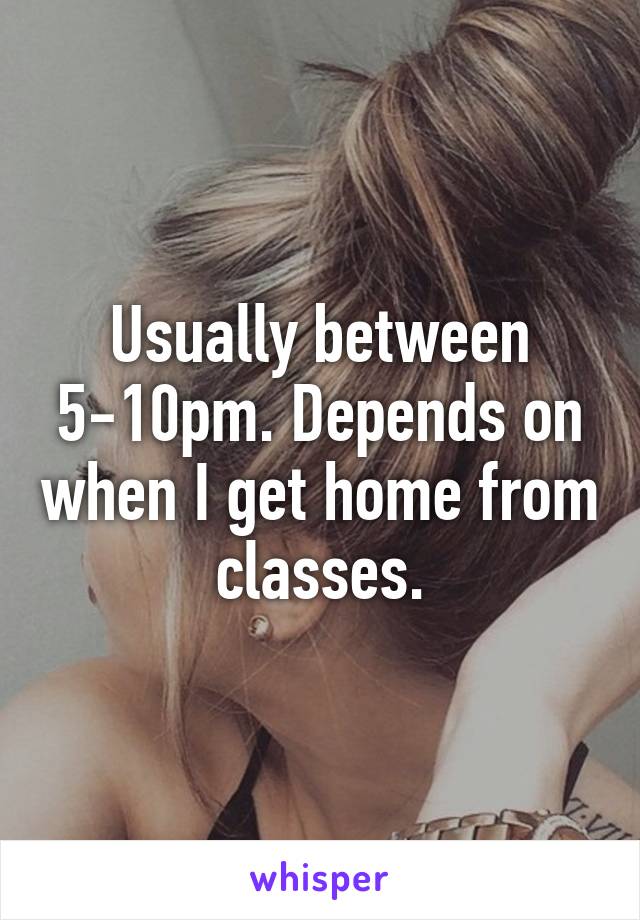 Usually between 5-10pm. Depends on when I get home from classes.