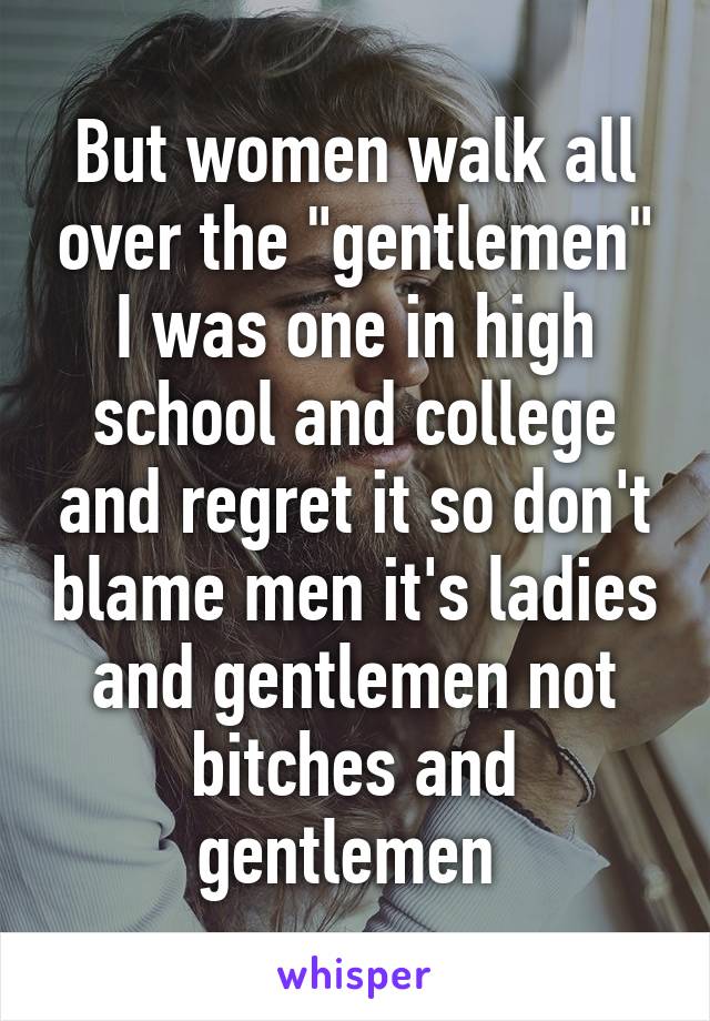 But women walk all over the "gentlemen" I was one in high school and college and regret it so don't blame men it's ladies and gentlemen not bitches and gentlemen 