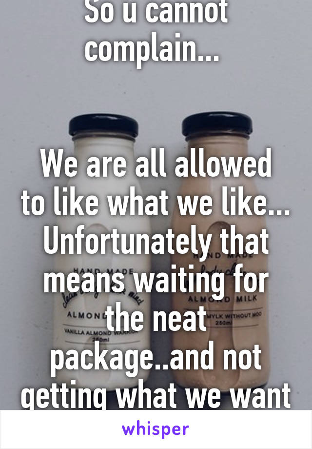 So u cannot complain... 


We are all allowed to like what we like... Unfortunately that means waiting for the neat package..and not getting what we want 