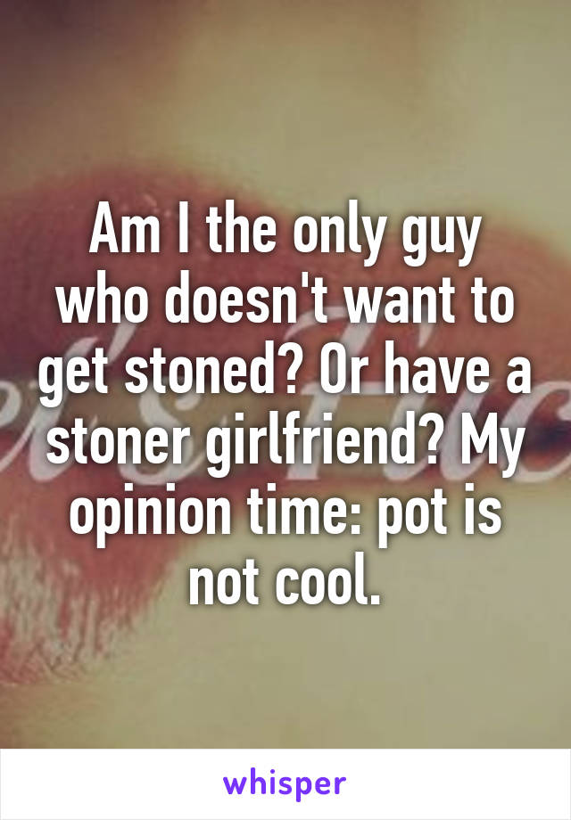 Am I the only guy who doesn't want to get stoned? Or have a stoner girlfriend? My opinion time: pot is not cool.