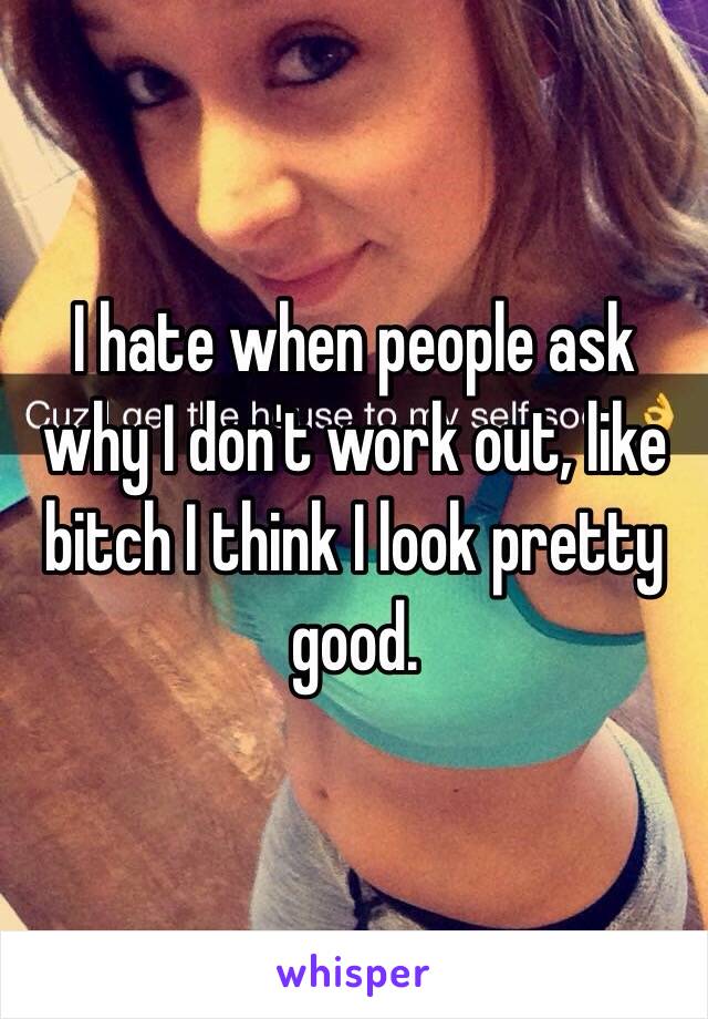 I hate when people ask why I don't work out, like bitch I think I look pretty good. 