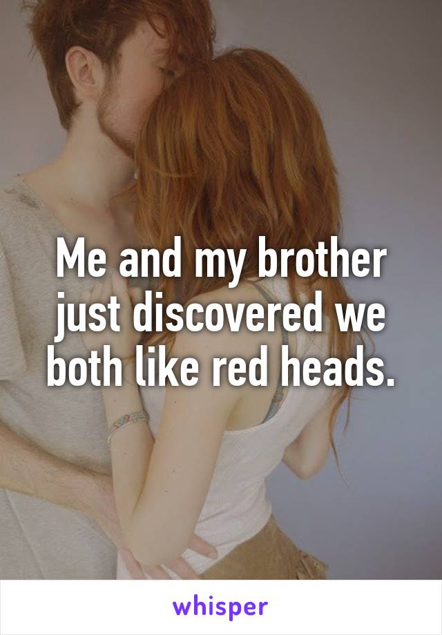 Me and my brother just discovered we both like red heads.