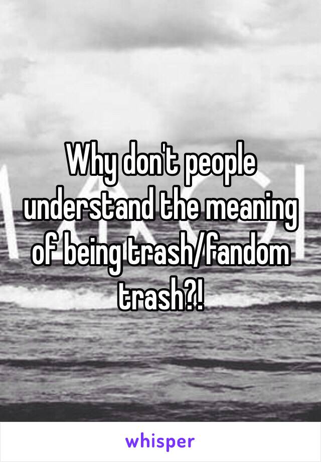 Why don't people understand the meaning of being trash/fandom trash?! 