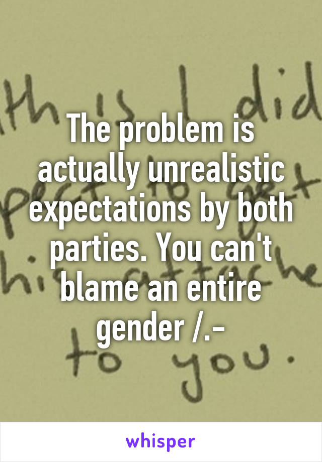 The problem is actually unrealistic expectations by both parties. You can't blame an entire gender /.-