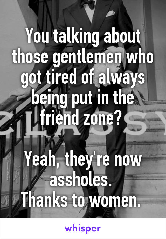 You talking about those gentlemen who got tired of always being put in the friend zone? 

Yeah, they're now assholes. 
Thanks to women. 