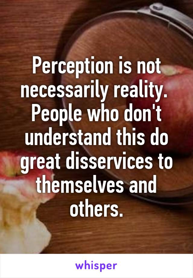 Perception is not necessarily reality.  People who don't understand this do great disservices to themselves and others.