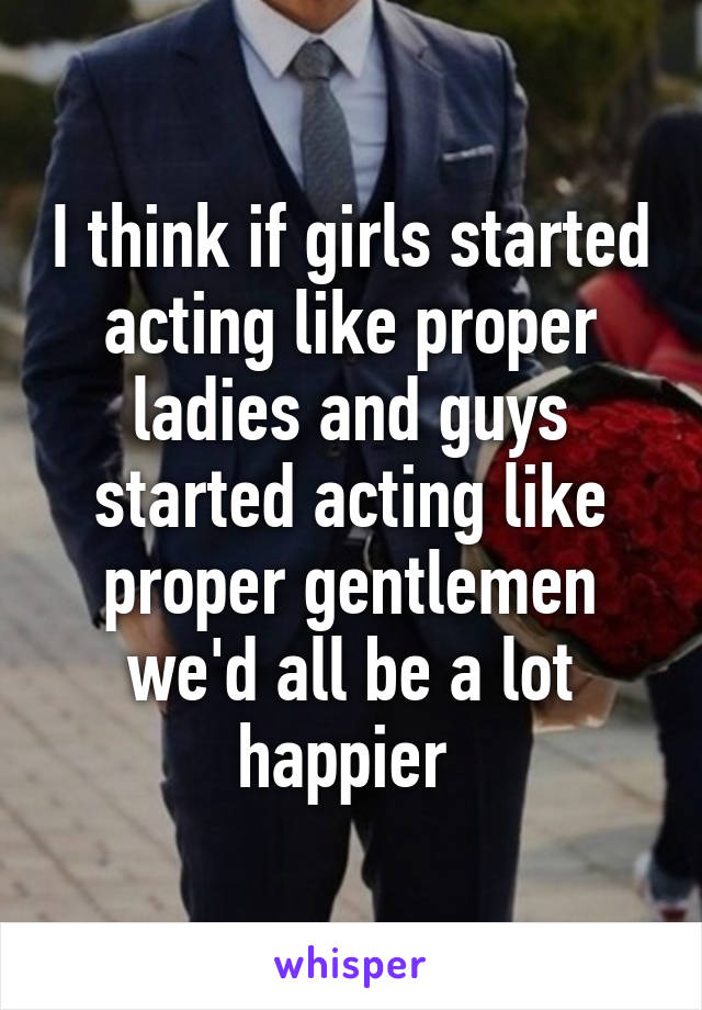 I think if girls started acting like proper ladies and guys started acting like proper gentlemen we'd all be a lot happier 