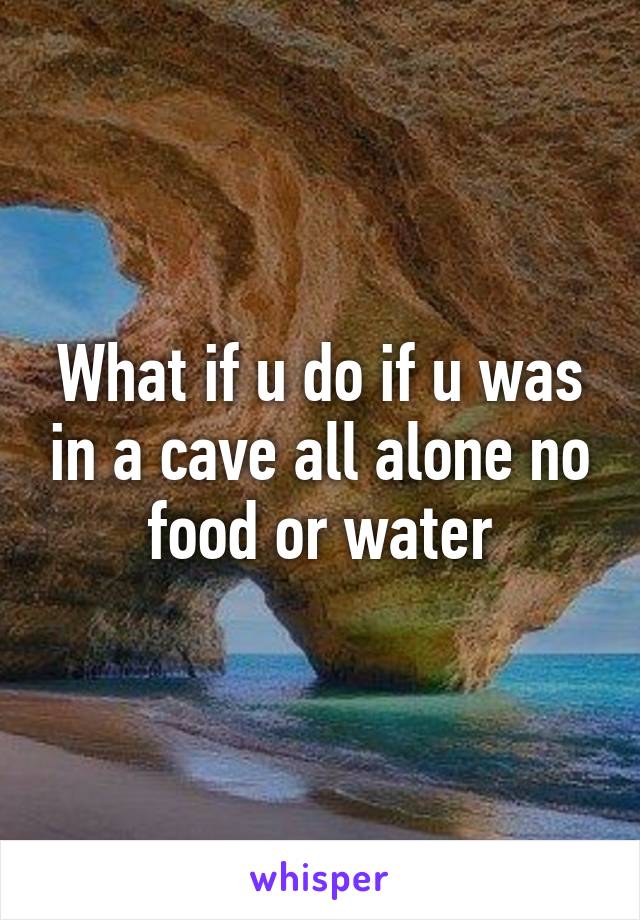 What if u do if u was in a cave all alone no food or water