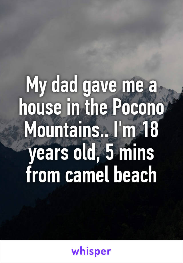 My dad gave me a house in the Pocono Mountains.. I'm 18 years old, 5 mins from camel beach