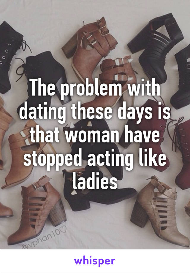 The problem with dating these days is that woman have stopped acting like ladies