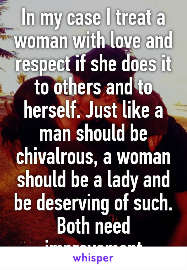 In my case I treat a woman with love and respect if she does it to others and to herself. Just like a man should be chivalrous, a woman should be a lady and be deserving of such. Both need improvement