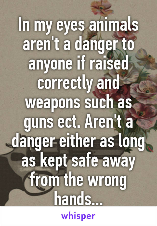 In my eyes animals aren't a danger to anyone if raised correctly and weapons such as guns ect. Aren't a danger either as long as kept safe away from the wrong hands...