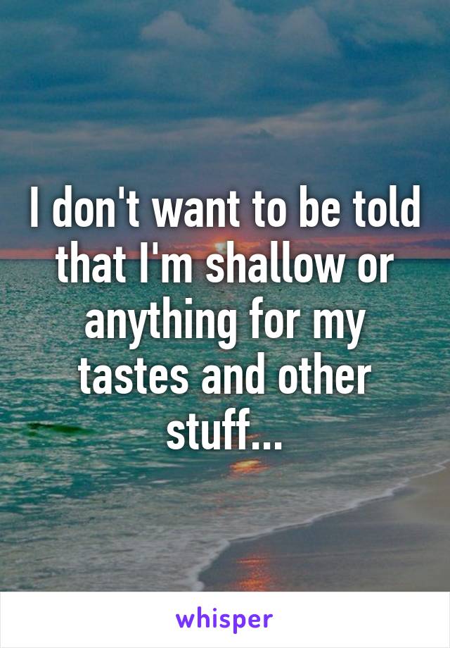 I don't want to be told that I'm shallow or anything for my tastes and other stuff...