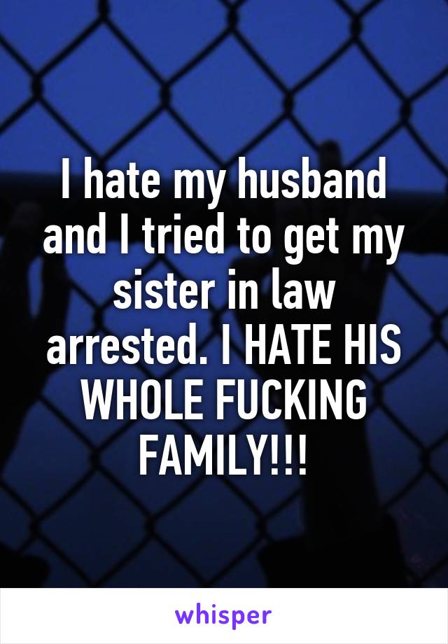 I hate my husband and I tried to get my sister in law arrested. I HATE HIS WHOLE FUCKING FAMILY!!!