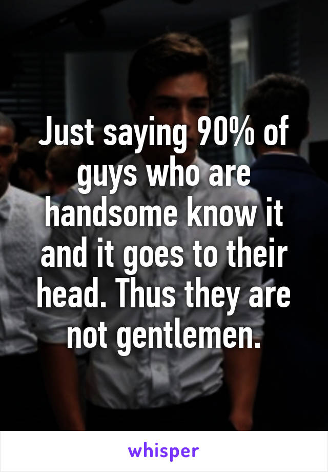 Just saying 90% of guys who are handsome know it and it goes to their head. Thus they are not gentlemen.