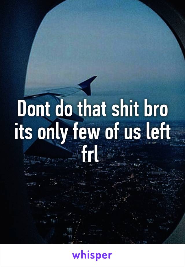 Dont do that shit bro its only few of us left frl 