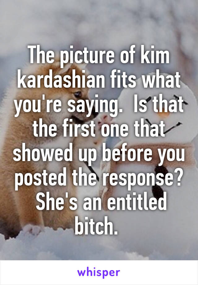 The picture of kim kardashian fits what you're saying.  Is that the first one that showed up before you posted the response?  She's an entitled bitch. 