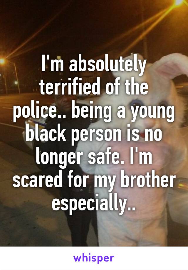 I'm absolutely terrified of the police.. being a young black person is no longer safe. I'm scared for my brother especially..