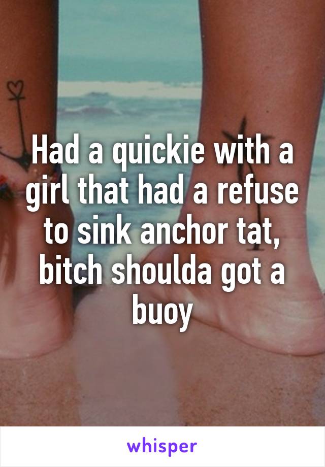 Had a quickie with a girl that had a refuse to sink anchor tat, bitch shoulda got a buoy