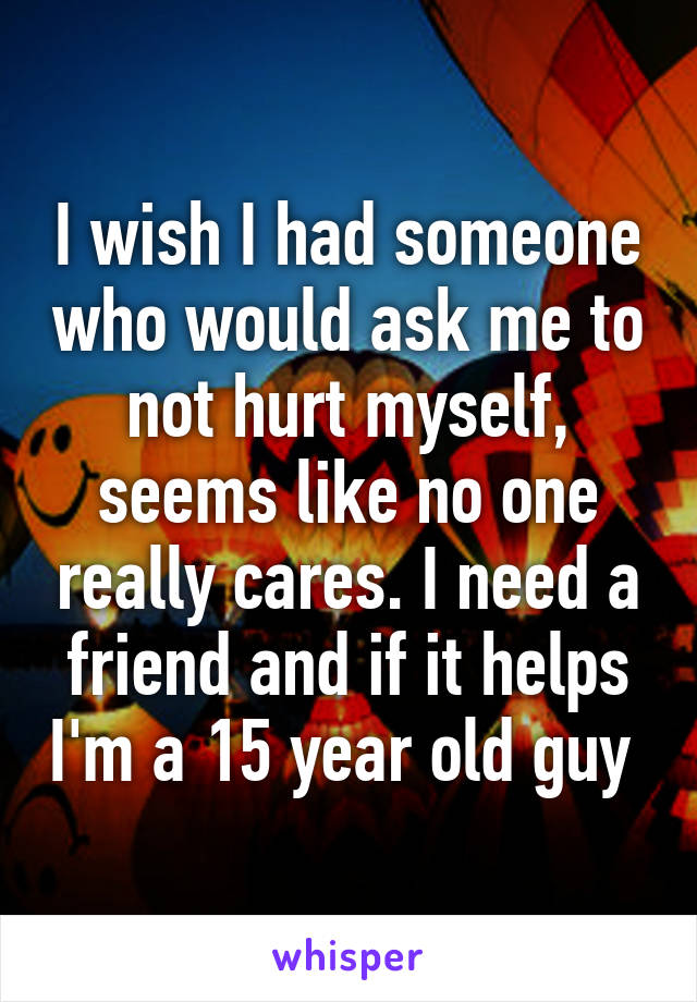 I wish I had someone who would ask me to not hurt myself, seems like no one really cares. I need a friend and if it helps I'm a 15 year old guy 