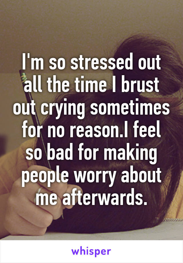 I'm so stressed out all the time I brust out crying sometimes for no reason.I feel so bad for making people worry about me afterwards.