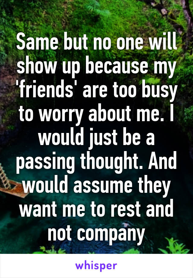 Same but no one will show up because my 'friends' are too busy to worry about me. I would just be a passing thought. And would assume they want me to rest and not company