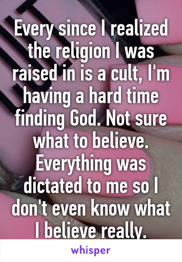 Every since I realized the religion I was raised in is a cult, I'm having a hard time finding God. Not sure what to believe. Everything was dictated to me so I don't even know what I believe really.