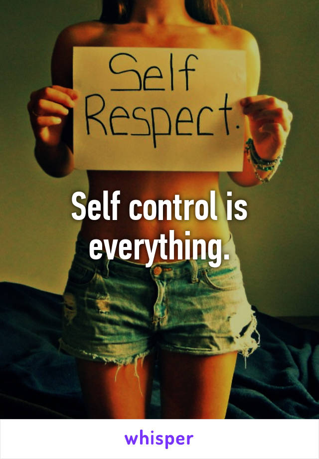 Self control is everything.