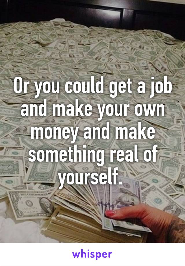 Or you could get a job and make your own money and make something real of yourself. 