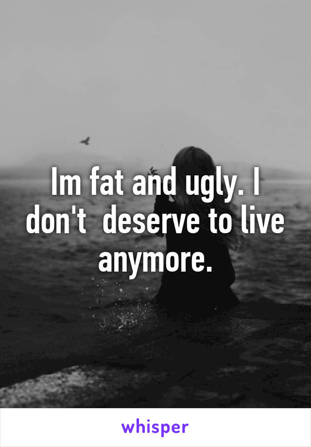 Im fat and ugly. I don't  deserve to live anymore.