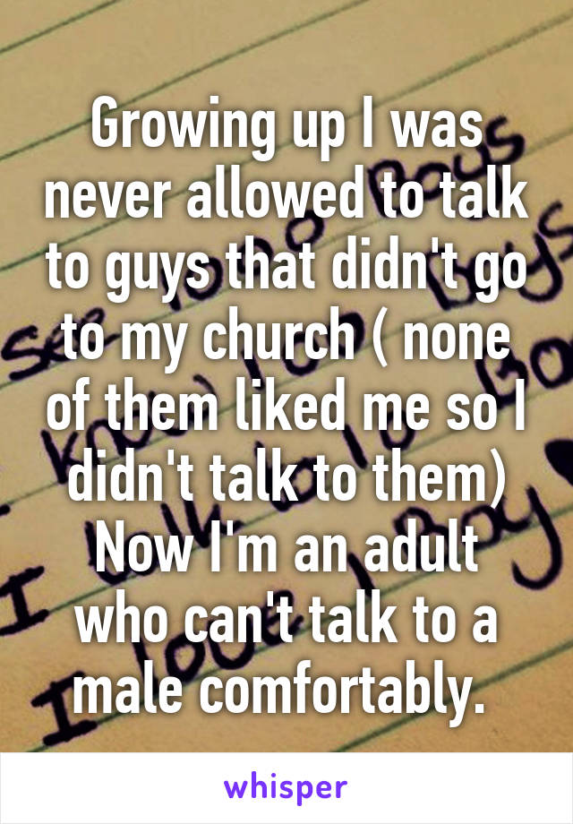 Growing up I was never allowed to talk to guys that didn't go to my church ( none of them liked me so I didn't talk to them)
Now I'm an adult who can't talk to a male comfortably. 