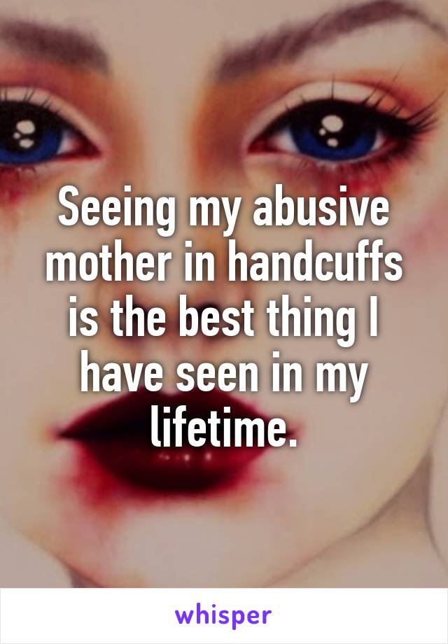 Seeing my abusive mother in handcuffs is the best thing I have seen in my lifetime.