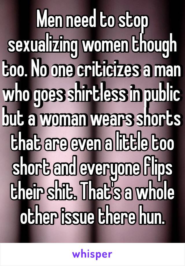 Men need to stop sexualizing women though too. No one criticizes a man who goes shirtless in public but a woman wears shorts that are even a little too short and everyone flips their shit. That's a whole other issue there hun. 