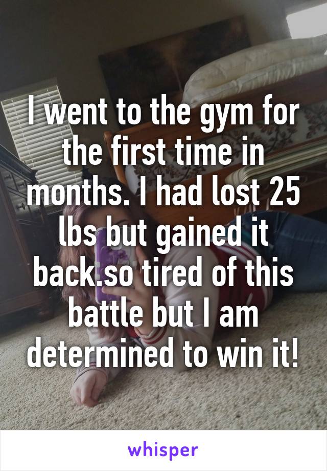 I went to the gym for the first time in months. I had lost 25 lbs but gained it back.so tired of this battle but I am determined to win it!