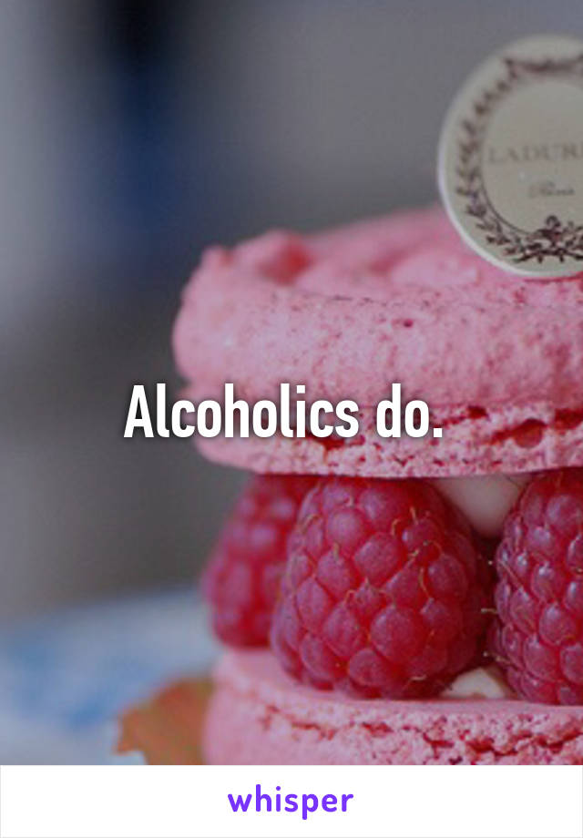 Alcoholics do. 