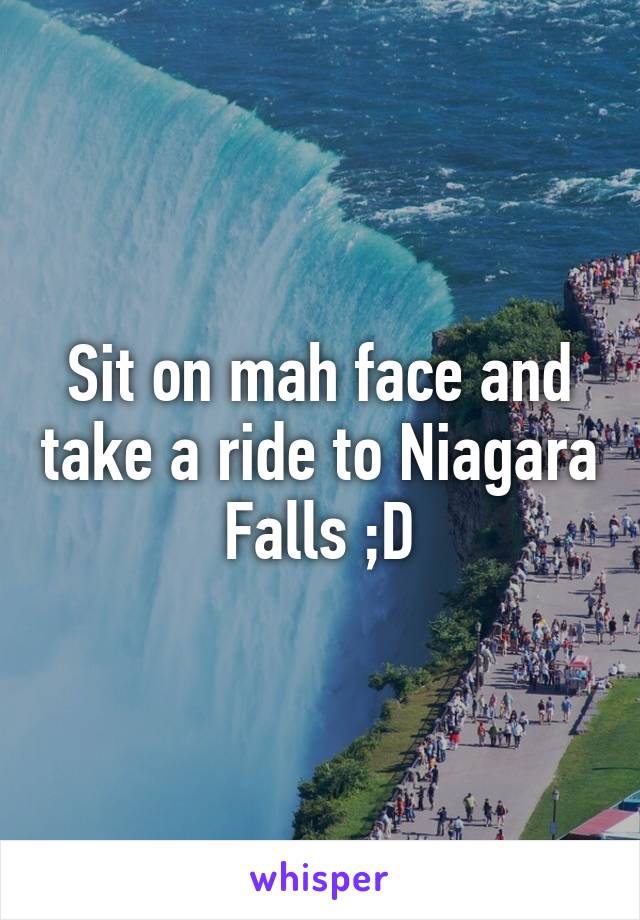 Sit on mah face and take a ride to Niagara Falls ;D