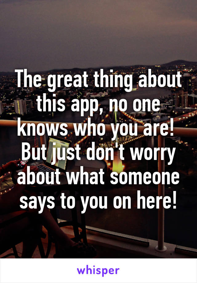 The great thing about this app, no one knows who you are!  But just don't worry about what someone says to you on here!