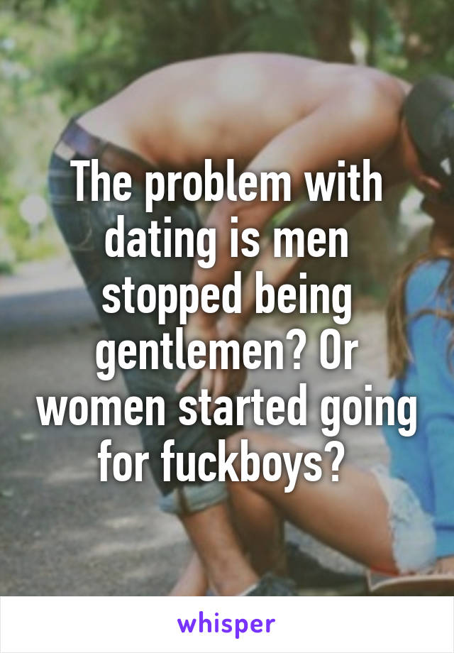 The problem with dating is men stopped being gentlemen? Or women started going for fuckboys? 