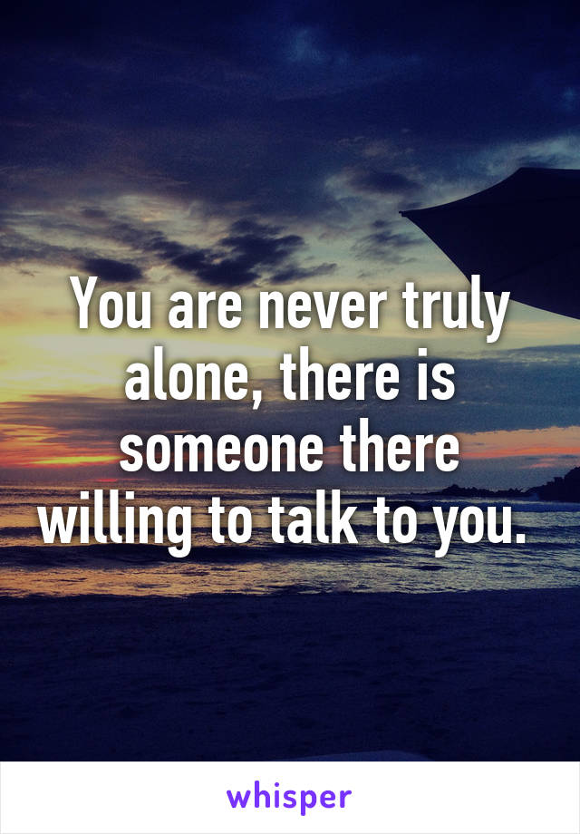 You are never truly alone, there is someone there willing to talk to you. 