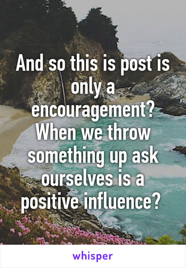 And so this is post is only a encouragement? When we throw something up ask ourselves is a positive influence? 