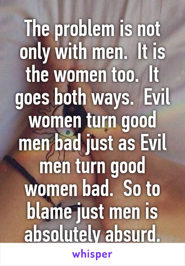 The problem is not only with men.  It is the women too.  It goes both ways.  Evil women turn good men bad just as Evil men turn good women bad.  So to blame just men is absolutely absurd.