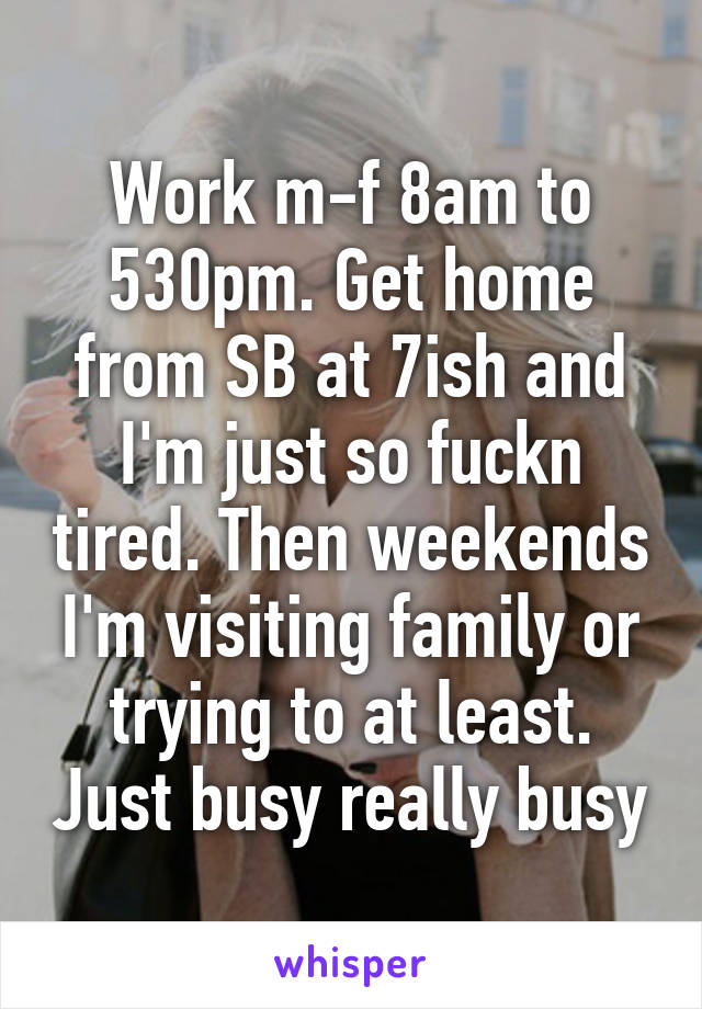 Work m-f 8am to 530pm. Get home from SB at 7ish and I'm just so fuckn tired. Then weekends I'm visiting family or trying to at least. Just busy really busy